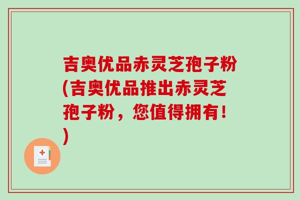 吉奥优品赤灵芝孢子粉(吉奥优品推出赤灵芝孢子粉，您值得拥有！)