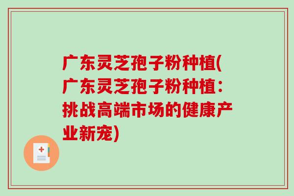 广东灵芝孢子粉种植(广东灵芝孢子粉种植：挑战高端市场的健康产业新宠)