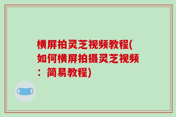 横屏拍灵芝视频教程(如何横屏拍摄灵芝视频：简易教程)