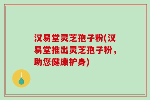 汉易堂灵芝孢子粉(汉易堂推出灵芝孢子粉，助您健康护身)
