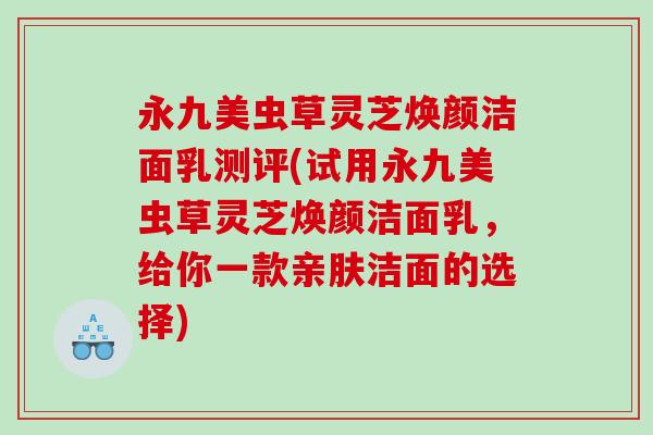 永九美虫草灵芝焕颜洁面乳测评(试用永九美虫草灵芝焕颜洁面乳，给你一款亲肤洁面的选择)