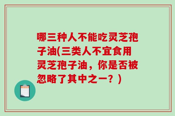 哪三种人不能吃灵芝孢子油(三类人不宜食用灵芝孢子油，你是否被忽略了其中之一？)