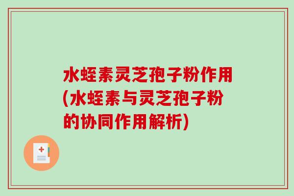 水蛭素灵芝孢子粉作用(水蛭素与灵芝孢子粉的协同作用解析)