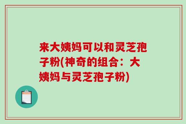来大姨妈可以和灵芝孢子粉(神奇的组合：大姨妈与灵芝孢子粉)