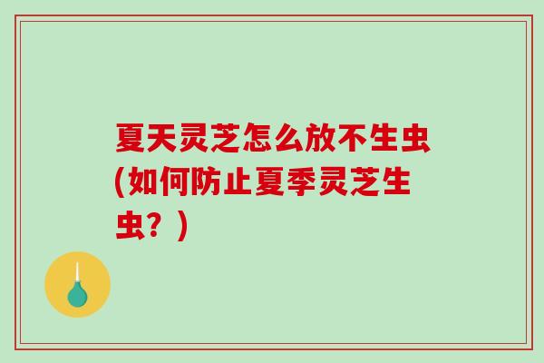 夏天灵芝怎么放不生虫(如何防止夏季灵芝生虫?) 夏天灵芝怎么放不生虫(如何防止夏季灵芝生虫?)