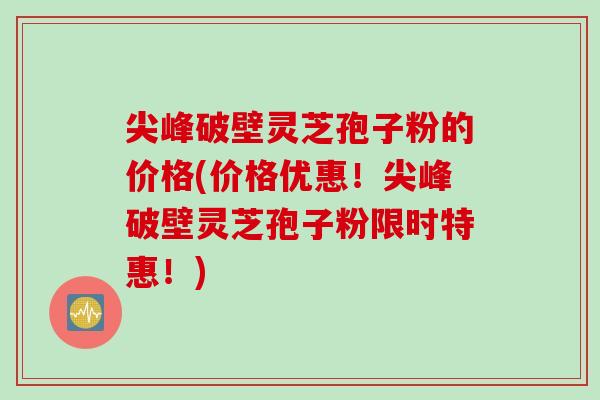 尖峰破壁灵芝孢子粉的价格(价格优惠！尖峰破壁灵芝孢子粉限时特惠！)