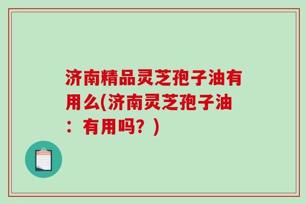 济南精品灵芝孢子油有用么(济南灵芝孢子油：有用吗？)