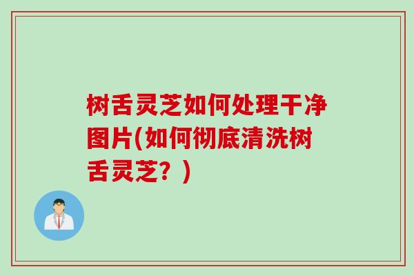 树舌灵芝如何处理干净图片(如何彻底清洗树舌灵芝？)