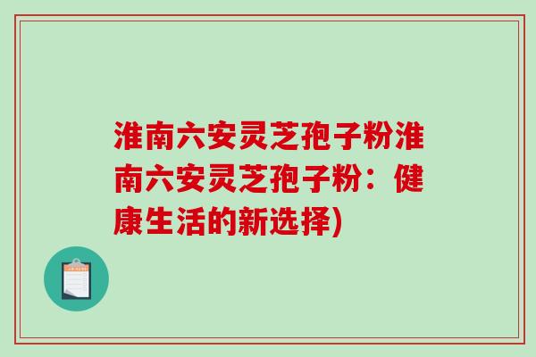 淮南六安灵芝孢子粉淮南六安灵芝孢子粉:健康生活的新选择) 淮南六安灵芝孢子粉淮南六安灵芝孢子粉:健康生活的新选择)