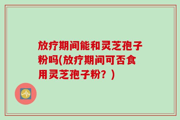 放疗期间能和灵芝孢子粉吗(放疗期间可否食用灵芝孢子粉？)