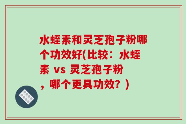 水蛭素和灵芝孢子粉哪个功效好(比较：水蛭素 vs 灵芝孢子粉，哪个更具功效？)