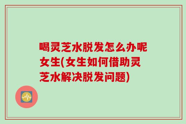 喝灵芝水脱发怎么办呢女生(女生如何借助灵芝水解决脱发问题)