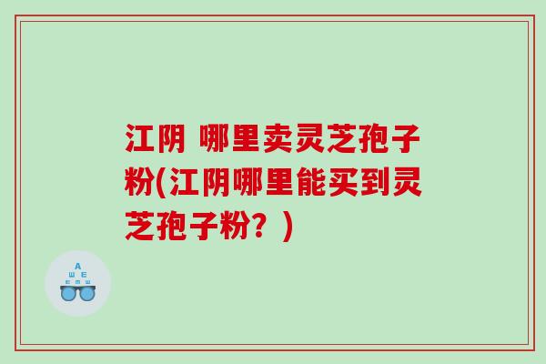 江阴 哪里卖灵芝孢子粉(江阴哪里能买到灵芝孢子粉？)