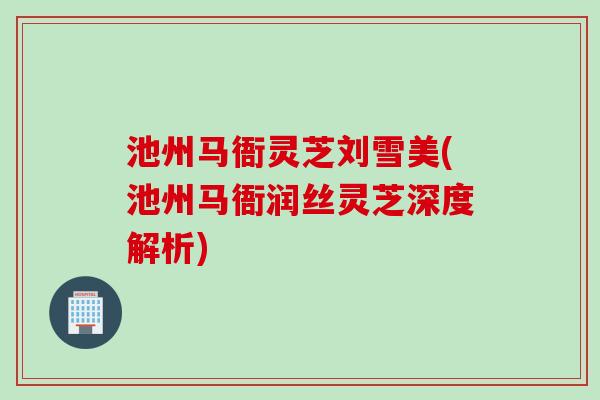 池州马衙灵芝刘雪美(池州马衙润丝灵芝深度解析)