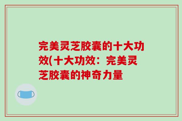 完美灵芝胶囊的十大功效(十大功效：完美灵芝胶囊的神奇力量