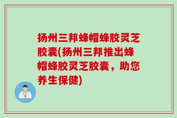 扬州三邦蜂帽蜂胶灵芝胶囊(扬州三邦推出蜂帽蜂胶灵芝胶囊，助您养生保健)