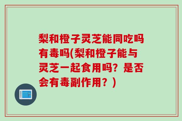 梨和橙子灵芝能同吃吗有毒吗(梨和橙子能与灵芝一起食用吗?是否会有毒副作用?) 梨和橙子灵芝能同吃吗有毒吗(梨和橙子能与灵芝一起食用吗?是否会有毒副作用?)