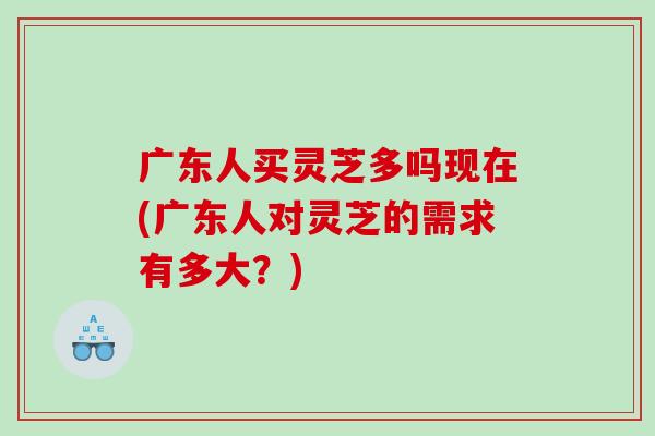 广东人买灵芝多吗现在(广东人对灵芝的需求有多大？)