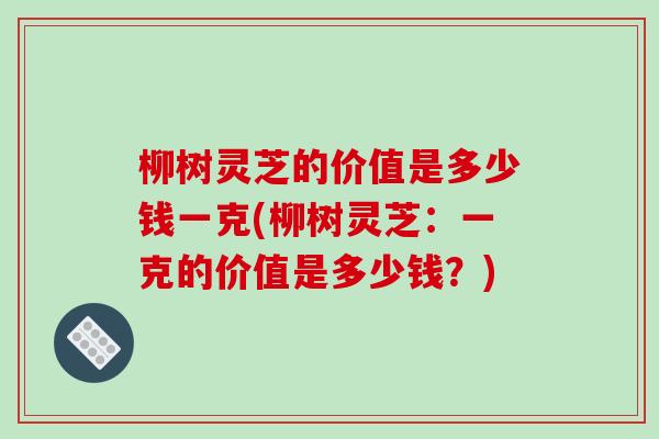 柳树灵芝的价值是多少钱一克(柳树灵芝：一克的价值是多少钱？)