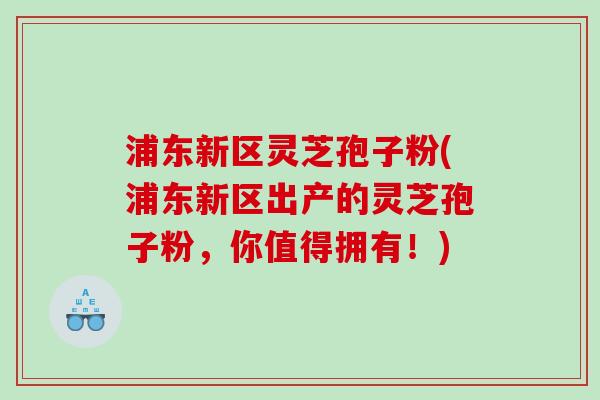 浦东新区灵芝孢子粉(浦东新区出产的灵芝孢子粉，你值得拥有！)