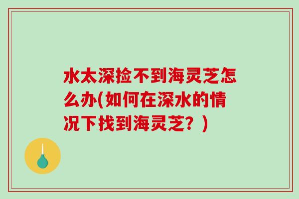 水太深捡不到海灵芝怎么办(如何在深水的情况下找到海灵芝？)