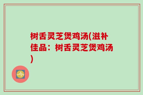 树舌灵芝煲鸡汤(滋补佳品：树舌灵芝煲鸡汤)