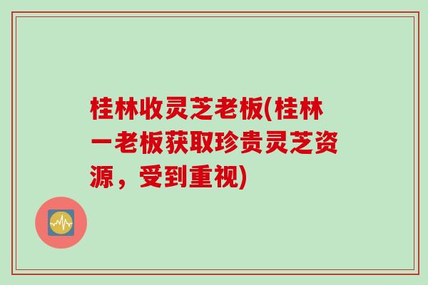 桂林收灵芝老板(桂林一老板获取珍贵灵芝资源，受到重视)