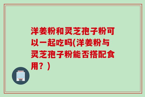 洋姜粉和灵芝孢子粉可以一起吃吗(洋姜粉与灵芝孢子粉能否搭配食用？)