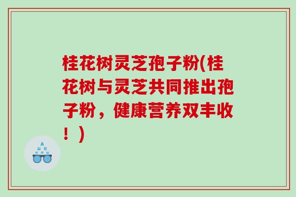 桂花树灵芝孢子粉(桂花树与灵芝共同推出孢子粉，健康营养双丰收！)