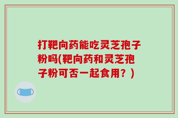 打靶向药能吃灵芝孢子粉吗(靶向药和灵芝孢子粉可否一起食用？)