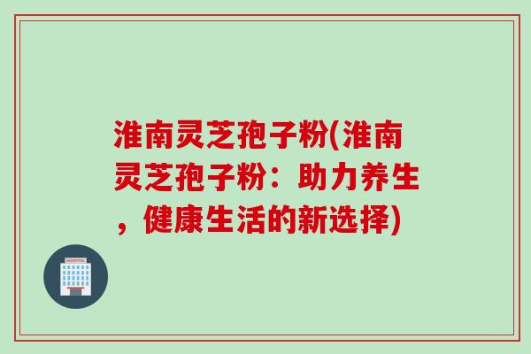淮南灵芝孢子粉(淮南灵芝孢子粉：助力养生，健康生活的新选择)