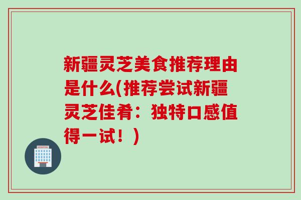 新疆灵芝美食推荐理由是什么(推荐尝试新疆灵芝佳肴：独特口感值得一试！)