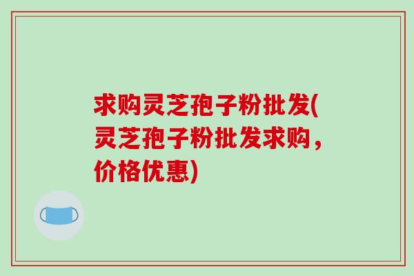 求购灵芝孢子粉批发(灵芝孢子粉批发求购，价格优惠)