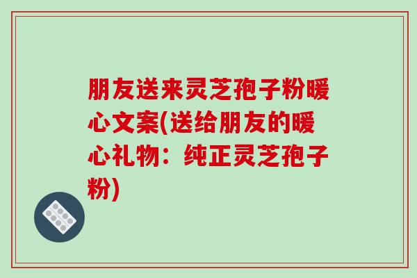 朋友送来灵芝孢子粉暖心文案(送给朋友的暖心礼物：纯正灵芝孢子粉)