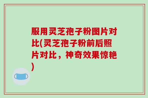 服用灵芝孢子粉图片对比(灵芝孢子粉前后照片对比，神奇效果惊艳)