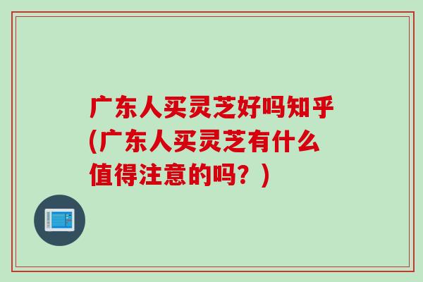 广东人买灵芝好吗知乎(广东人买灵芝有什么值得注意的吗？)