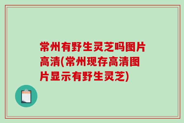 常州有野生灵芝吗图片高清(常州现存高清图片显示有野生灵芝)