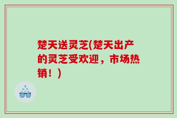 楚天送灵芝(楚天出产的灵芝受欢迎，市场热销！)