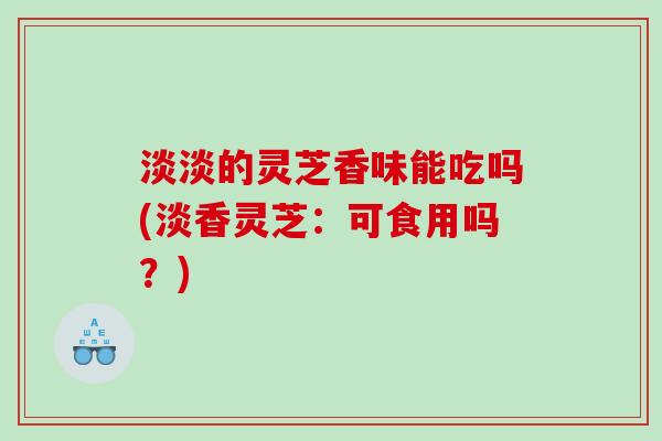 淡淡的灵芝香味能吃吗(淡香灵芝：可食用吗？)