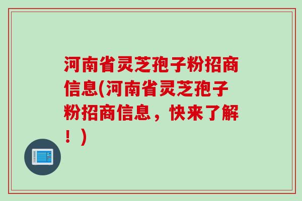 河南省灵芝孢子粉招商信息(河南省灵芝孢子粉招商信息，快来了解！)