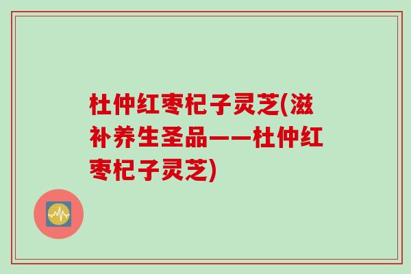 杜仲红枣杞子灵芝(滋补养生圣品——杜仲红枣杞子灵芝)
