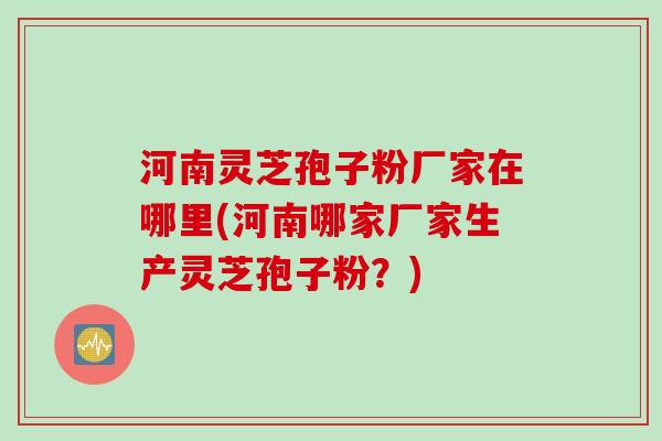 河南灵芝孢子粉厂家在哪里(河南哪家厂家生产灵芝孢子粉？)
