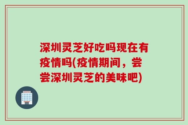 深圳灵芝好吃吗现在有疫情吗(疫情期间，尝尝深圳灵芝的美味吧)
