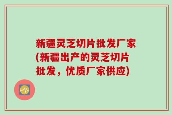 新疆灵芝切片批发厂家(新疆出产的灵芝切片批发，优质厂家供应)