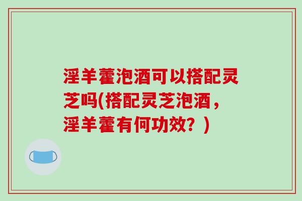 淫羊藿泡酒可以搭配灵芝吗(搭配灵芝泡酒,淫羊藿有何功效?) 淫羊藿泡酒可以搭配灵芝吗(搭配灵芝泡酒,淫羊藿有何功效?)