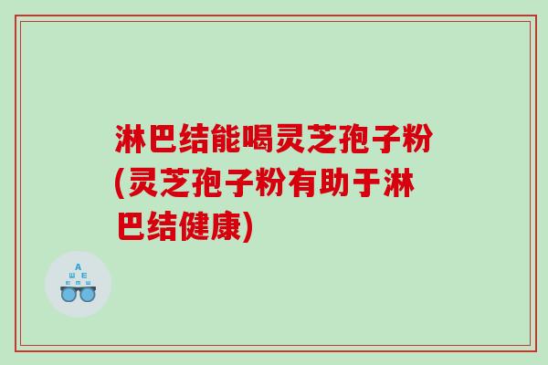 淋巴结能喝灵芝孢子粉(灵芝孢子粉有助于淋巴结健康)