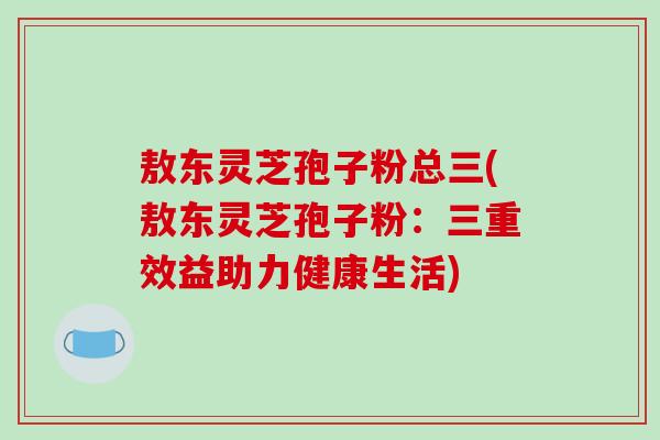 敖东灵芝孢子粉总三(敖东灵芝孢子粉：三重效益助力健康生活)