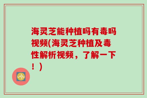 海灵芝能种植吗有毒吗视频(海灵芝种植及毒性解析视频,了解一下!) 海灵芝能种植吗有毒吗视频(海灵芝种植及毒性解析视频,了解一下!)