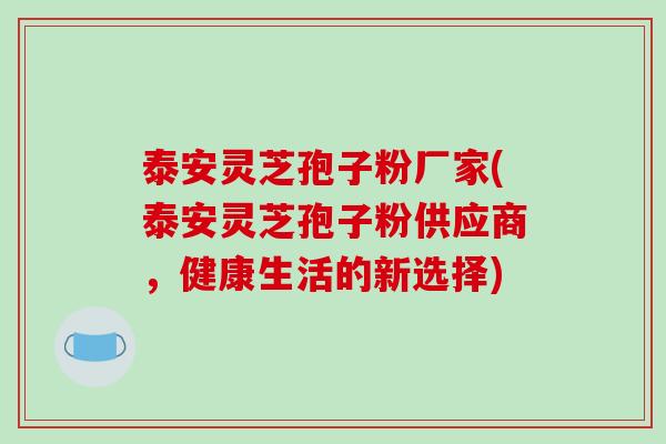泰安灵芝孢子粉厂家(泰安灵芝孢子粉供应商，健康生活的新选择)
