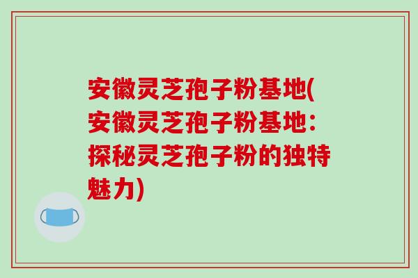 安徽灵芝孢子粉基地(安徽灵芝孢子粉基地：探秘灵芝孢子粉的独特魅力)